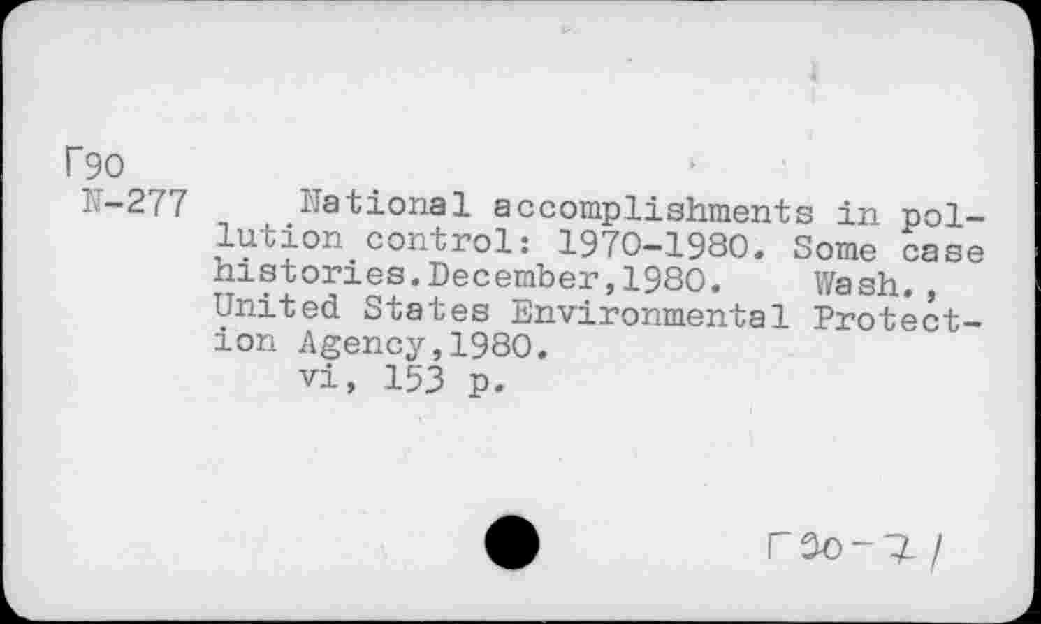 ﻿F90
N-277
National accomplishments in pol-lucion.control: 1970—1980» Some case histories.December,1980. Wash., United States Environmental Protection Agency,1980.
vi, 153 p.